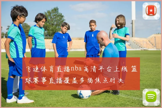 飞速体育直播nba高清平台上线 篮球赛事直播覆盖多场焦点对决