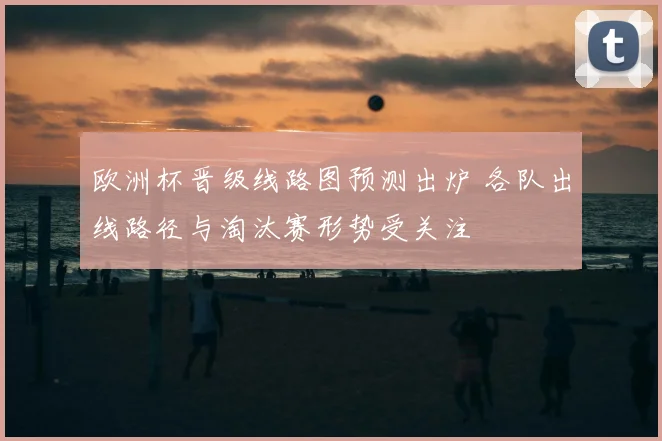 欧洲杯晋级线路图预测出炉 各队出线路径与淘汰赛形势受关注
