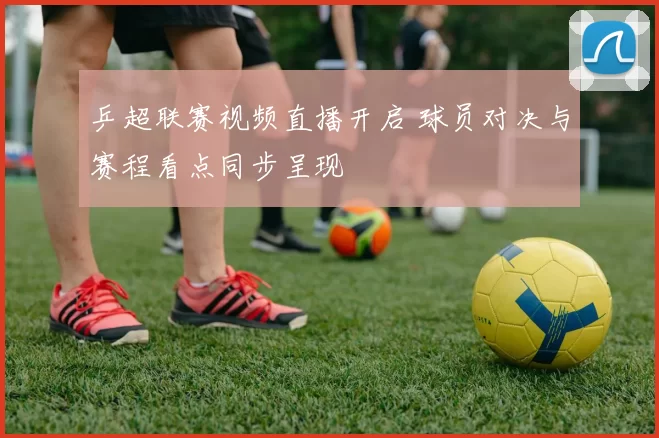 乒超联赛视频直播开启 球员对决与赛程看点同步呈现