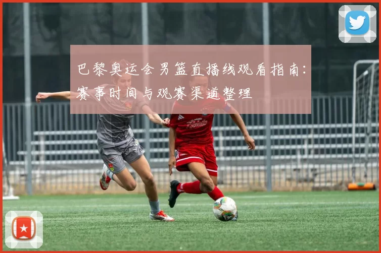 巴黎奥运会男篮直播线观看指南：赛事时间与观赛渠道整理