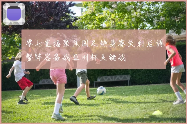 零七直播聚焦国足热身赛失利后调整阵容备战亚洲杯关键战