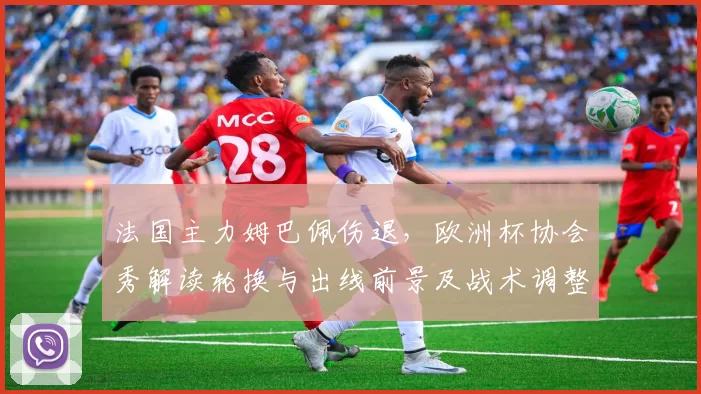 法国主力姆巴佩伤退，欧洲杯协会秀解读轮换与出线前景及战术调整