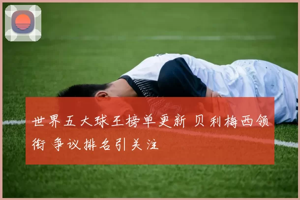 世界五大球王榜单更新 贝利梅西领衔 争议排名引关注