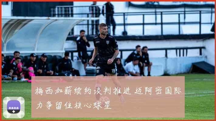 梅西加薪续约谈判推进 迈阿密国际力争留住核心球星