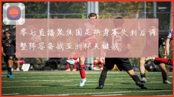 零七直播聚焦国足热身赛失利后调整阵容备战亚洲杯关键战