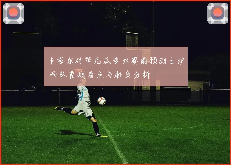 卡塔尔对阵厄瓜多尔赛前预测出炉 两队首战看点与胜负分析
