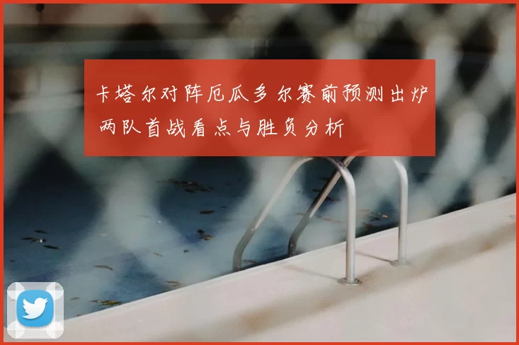 卡塔尔对阵厄瓜多尔赛前预测出炉 两队首战看点与胜负分析