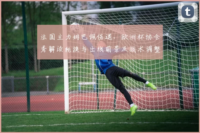 法国主力姆巴佩伤退，欧洲杯协会秀解读轮换与出线前景及战术调整