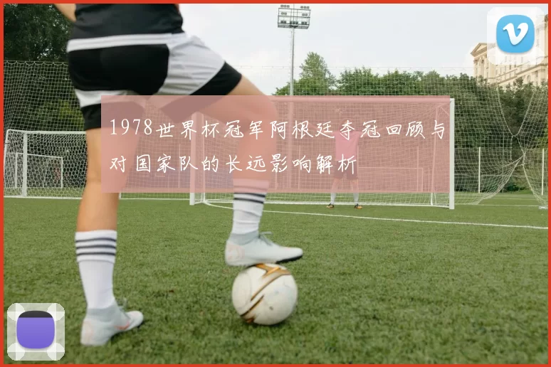 1978世界杯冠军阿根廷夺冠回顾与对国家队的长远影响解析