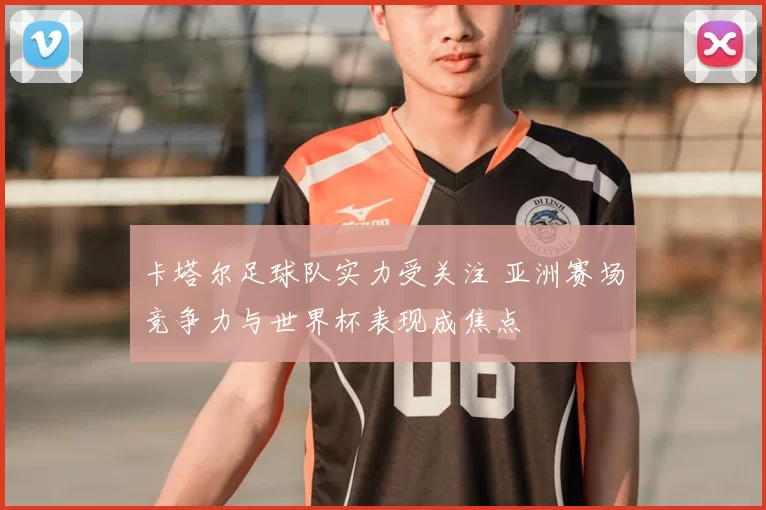 卡塔尔足球队实力受关注 亚洲赛场竞争力与世界杯表现成焦点