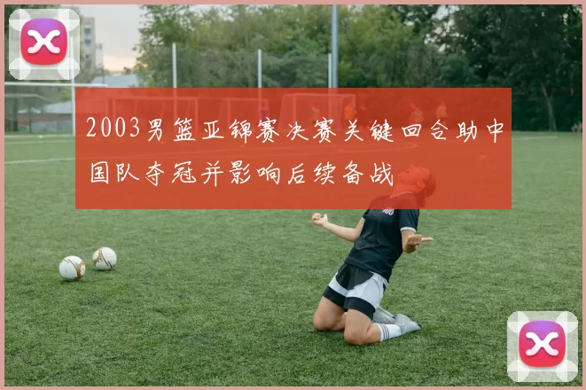 2003男篮亚锦赛决赛关键回合助中国队夺冠并影响后续备战
