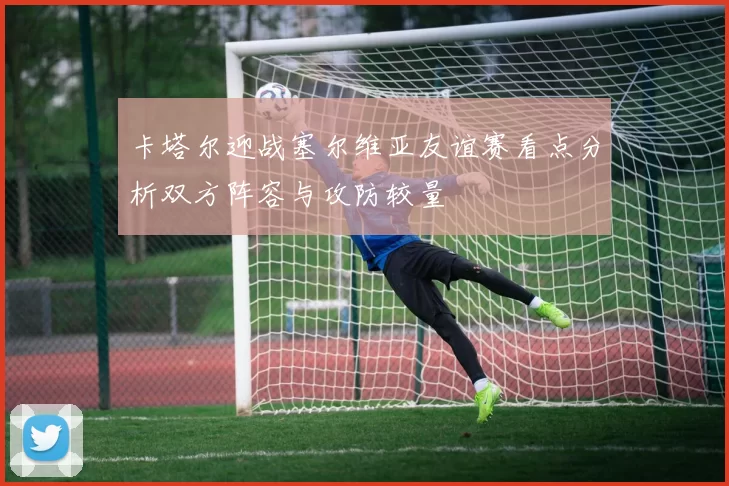 卡塔尔迎战塞尔维亚友谊赛看点分析双方阵容与攻防较量