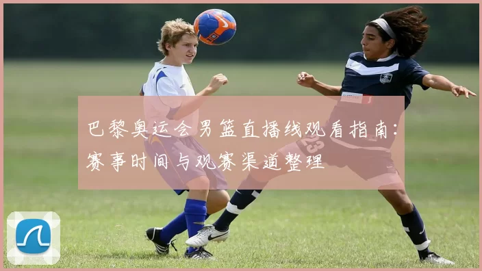 巴黎奥运会男篮直播线观看指南：赛事时间与观赛渠道整理
