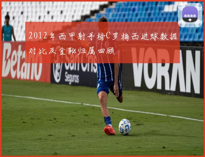 2012年西甲射手榜C罗梅西进球数据对比及金靴归属回顾
