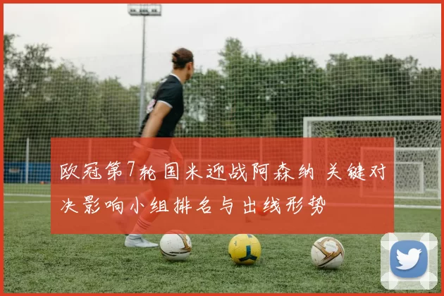 欧冠第7轮国米迎战阿森纳 关键对决影响小组排名与出线形势