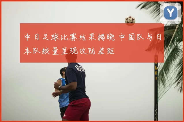 中日足球比赛结果揭晓 中国队与日本队较量呈现攻防差距