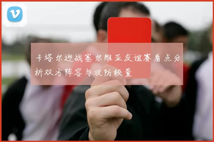 卡塔尔迎战塞尔维亚友谊赛看点分析双方阵容与攻防较量