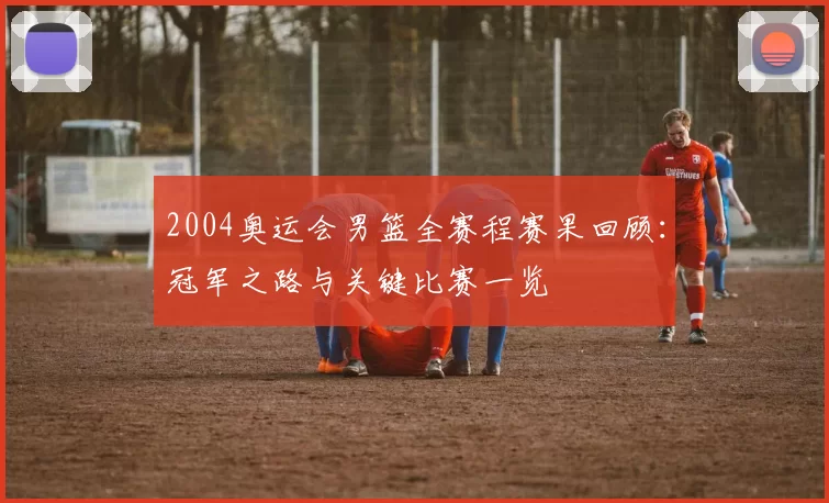 2004奥运会男篮全赛程赛果回顾：冠军之路与关键比赛一览