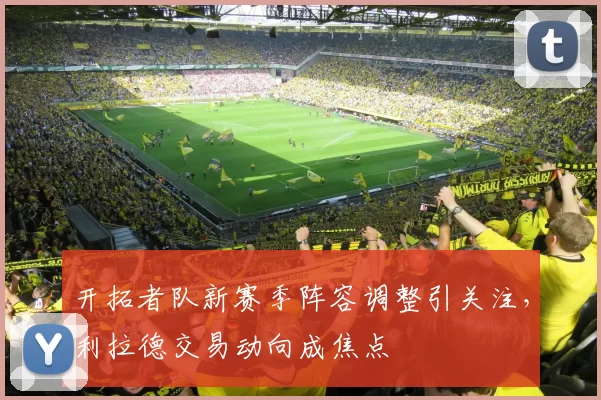 开拓者队新赛季阵容调整引关注，利拉德交易动向成焦点