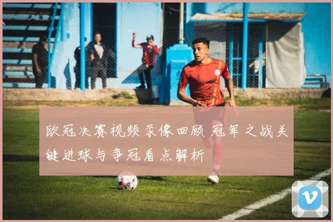 欧冠决赛视频录像回顾 冠军之战关键进球与争冠看点解析