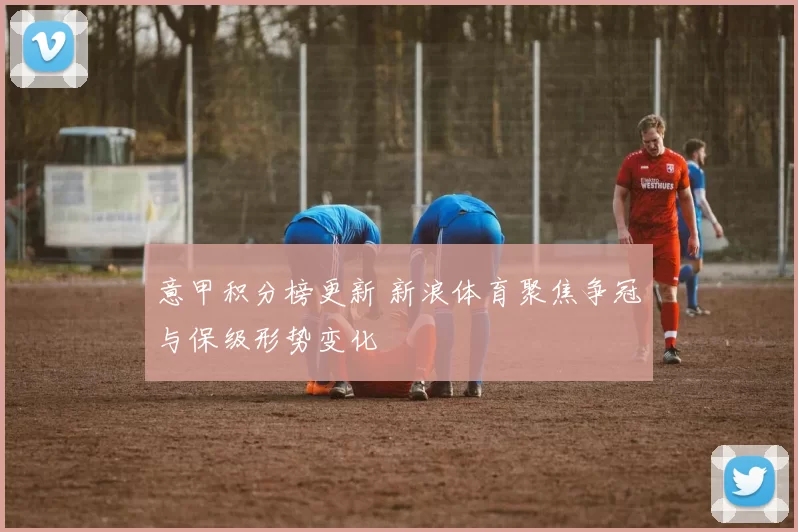 意甲积分榜更新 新浪体育聚焦争冠与保级形势变化