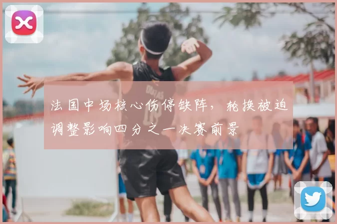 法国中场核心伤停缺阵，轮换被迫调整影响四分之一决赛前景