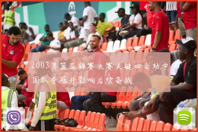 2003男篮亚锦赛决赛关键回合助中国队夺冠并影响后续备战